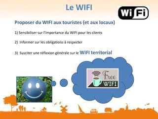 Le WIFI
Proposer du WIFI aux touristes (et aux locaux)
1) Sensibiliser sur l’importance du WIFI pour les clients
2) Informer sur les obligations à respecter
3) Susciter une réflexion générale sur le WIFI territorial
 