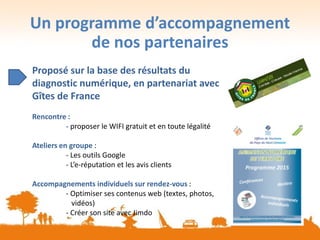 Un programme d’accompagnement
de nos partenaires
Proposé sur la base des résultats du
diagnostic numérique, en partenariat avec
Gîtes de France
Rencontre :
- proposer le WIFI gratuit et en toute légalité
Ateliers en groupe :
- Les outils Google
- L’e-réputation et les avis clients
Accompagnements individuels sur rendez-vous :
- Optimiser ses contenus web (textes, photos,
vidéos)
- Créer son site avec Jimdo
 