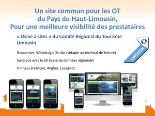 Un site commun pour les OT
du Pays du Haut-Limousin,
Pour une meilleure visibilité des prestataires
« Usine à sites » du Comité Régional du Tourisme
Limousin
Responsive Webdesign (le site s’adapte au terminal de lecture)
Syndiqué avec le LEI (base de données régionale)
Trilingue (Français, Anglais, Espagnol)
 