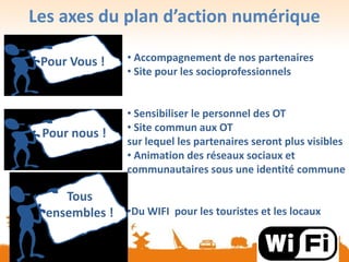 Les axes du plan d’action numérique
• Accompagnement de nos partenaires
• Site pour les socioprofessionnels
• Sensibiliser le personnel des OT
• Site commun aux OT
sur lequel les partenaires seront plus visibles
• Animation des réseaux sociaux et
communautaires sous une identité commune
•Du WIFI pour les touristes et les locaux
Pour Vous !
Pour nous !
Tous
ensembles !
 