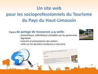 Un site web
pour les socioprofessionnels du Tourisme
du Pays du Haut-Limousin
Espace de partage de ressources et de veille:
- photothèque, vidéothèque utilisables par les partenaires
- législation
- tutoriels et présentations des ateliers
- veille sur les dernières tendances e-tourisme
 