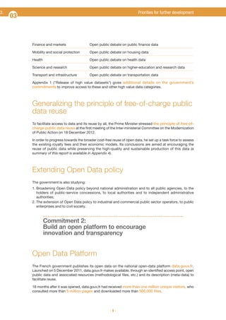 3.

Priorities for further development

03

Finance and markets

Open public debate on public finance data

Mobility and social protection

Open public debate on housing data

Health

Open public debate on health data

Science and research

Open public debate on higher-education and research data

Transport and infrastructure

Open public debate on transportation data

Appendix 1 ("Release of high value datasets") gives additional details on the government’s
commitments to improve access to these and other high value data categories.

Generalizing the principle of free-of-charge public
data reuse
To facilitate access to data and its reuse by all, the Prime Minister stressed the principle of free-ofcharge public data reuse at the first meeting of the Inter-ministerial Committee on the Modernization
of Public Action on 18 December 2012.
In order to progress towards the broader cost-free reuse of open data, he set up a task force to assess
the existing royalty fees and their economic models. Its conclusions are aimed at encouraging the
reuse of public data while preserving the high-quality and sustainable production of this data (a
summary of this report is available in Appendix 4).

Extending Open Data policy
The government is also studying:
1. Broadening Open Data policy beyond national administration and to all public agencies, to the
holders of public-service concessions, to local authorities and to independent administrative
authorities;
2. The extension of Open Data policy to industrial and commercial public sector operators, to public
enterprises and to civil society.

Commitment 2:
Build an open platform to encourage
innovation and transparency

Open Data Platform
The French government publishes its open data on the national open-data platform data.gouv.fr.
Launched on 5 December 2011, data.gouv.fr makes available, through an identified access point, open
public data and associated resources (methodological files, etc.) and its description (meta-data) to
facilitate reuse.
18 months after it was opened, data.gouv.fr had received more than one million unique visitors, who
consulted more than 5 million pages and downloaded more than 500,000 files.

-9-

 