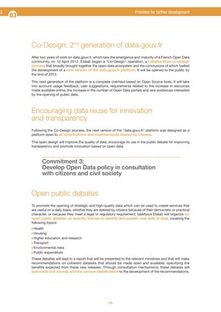 3.

Priorities for further development

03

Co-Design: 2nd generation of data.gouv.fr
After two years of work on data.gouv.fr, which saw the emergence and maturity of a French Open Data
community, on 10 April 2012, Etalab began a "Co-Design" operation, a collaborative co-design
process that broadly brought together the open-data ecosystem and the conclusions of which fuelled
the development of a new version of the data.gouv.fr platform. It will be opened to the public by
the end of 2013.
This next generation of the platform is a complete overhaul based on Open Source tools. It will take
into account usage feedback, user suggestions, requirements related to the increase in resources
made available online, the increase in the number of Open Data portals and new audiences interested
by the opening of public data.

Encouraging data reuse for innovation
and transparency
Following the Co-Design process, the next version of the "data.gouv.fr" platform was designed as a
platform open to all contributions and improvements shared by citizens.
This open design will improve the quality of data, encourage its use in the public debate for improving
transparency and promote innovation based on open data.

Commitment 3:
Develop Open Data policy in consultation
with citizens and civil society

Open public debates
To promote the opening of strategic and high-quality data which can be used to create services that
are useful on a daily basis, whether they are desired by citizens because of their democratic or practical
character, or because they meet a legal or regulatory requirement, taskforce Etalab will organize six
open public debates on specific themes to identify and publish new sets of data, covering the
following topics:
Q Health
Q Housing
Q Higher

education and research

Q Transport
Q Environmental

risks
Q Public expenditure
These debates will lead to a report that will be presented to the relevant ministries and that will make
recommendations on coherent datasets that should be made open and available, specifying the
benefits expected from these new releases. Through consultation mechanisms, these debates will
associate civil society and the various stakeholders to the development of the recommendations.

- 10 -

 
