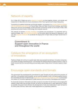 3.

Priorities for further development

03

Network of experts
On 14 May 2013, Etalab set up its network of experts to bring together citizens, civil society and
researchers to help define the future orientations of the French government’s Open Data policy.
Comprising of qualified individuals and thought leaders, its purpose is to provide taskforce Etalab
with its feedback and advice on France Open Data and Open Government strategy, specifically
taking into account its knowledge of best practices concerning access to and reuse of data, data
sciences and current trends in technology and computer science.
The network of experts provides feedback on policies and procedures it is presented with by
taskforce Etalab, may issue recommendations on the public data to be opened on data.gouv.fr, and
may also propose measures to accelerate the deployment of Open Data and Open Government in
France.

Commitment 4:
Support open innovation in France
and throughout the world

Catalyze the emergence of an ecosystem
of innovators
Taskforce Etalab will continue to support open data reuse projects by startups, innovative companies,
non-profits and large industrial groups. It will develop the DataConnexions program further in order to
foster and promote the most promising and exemplary cases of data-driven innovation based on Open
Data.

Encourage open standards and formats
The government has emphasized its commitment to open formats and will continue the provision of
data that, to the greatest extent possible, can be machine-readable in bulk. It will also progress towards
the automated provision of data through Application Programming Interfaces (API), to encourage
the creation of innovative applications of data reuse by the community of developers and hackers.
To ensure fair access to information and allow access to innovation for all, France is encouraging the
release of data under free and open formats, as well as the development of open applications. Insofar
as possible, the government will favor the development of web and mobile sites in open formats for
its online public services, rather than mobile applications on proprietary platforms.

- 11 -

 