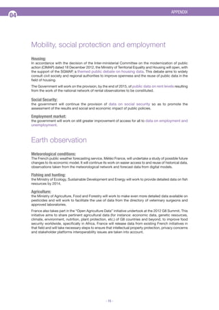 APPENDIX

04

Mobility, social protection and employment
Housing:
In accordance with the decision of the Inter-ministerial Committee on the modernization of public
action (CIMAP) dated 18 December 2012, the Ministry of Territorial Equality and Housing will open, with
the support of the SGMAP, a themed public debate on housing data. This debate aims to widely
consult civil society and regional authorities to improve openness and the reuse of public data in the
field of housing.
The Government will work on the provision, by the end of 2015, of public data on rent levels resulting
from the work of the national network of rental observatories to be constituted.

Social Security:
the government will continue the provision of data on social security so as to promote the
assessment of the results and social and economic impact of public policies.

Employment market:
the government will work on still greater improvement of access for all to data on employment and

unemployment.

Earth observation
Meteorological conditions:
The French public weather forecasting service, Météo France, will undertake a study of possible future
changes to its economic model. It will continue its work on easier access to and reuse of historical data,
observations taken from the meteorological network and forecast data from digital models.

Fishing and hunting:
the Ministry of Ecology, Sustainable Development and Energy will work to provide detailed data on fish
resources by 2014.

Agriculture:
the Ministry of Agriculture, Food and Forestry will work to make even more detailed data available on
pesticides and will work to facilitate the use of data from the directory of veterinary surgeons and
approved laboratories.
France also takes part in the “Open Agriculture Data” initiative undertook at the 2012 G8 Summit. This
initiative aims to share pertinent agricultural data (for instance: economic data, genetic resources,
climate, environment, nutrition, plant protection, etc.) of G8 countries and beyond, to improve food
security worldwide, specifically in Africa. France will release data from existing French initiatives in
that field and will take necessary steps to ensure that intellectual property protection, privacy concerns
and stakeholder platforms interoperability issues are taken into account.

- 15 -

 
