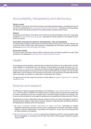 APPENDIX

04

Accountability, transparency and democracy
Election results:
The Ministry of the Interior will continue its policy of providing electoral results in a reusable format, and
will work on publishing the list of persons elected at each election. The Ministry of Foreign Affairs
will also provide the results of elections from polling stations located outside France.

Salaries:
the Ministry for the Reform of the State, the Civil Service and Decentralization will work to make data
available on salary scales and pay grades, particularly for senior positions in the national, local or
social civil service.

Front offices and points of contact for administrations / laws and regulations:
The Directorate of Legal and Administrative Information (DILA) at the service of the Prime Minister will
continue its effort to open public data contained in databases and information systems, particularly
concerning access to law and legal information.

Government activity:
The Government Information Service (SIG) is studying means of making available the public data
contained in the database of archived sites of previous governments.

Health
In accordance with the decision of the first Inter-ministerial Committee on the modernization of public
action (CIMAP) of 18 December 2012, the Ministry of Social Affairs and Health will launch an open
public debate on health data. A diverse commission bringing together all relevant stakeholders will
present recommendations to the government on improving the openness and ease of re-use of public
health data. It will be fueled by the conclusions of the review of the governance of health data from Mr
Pierre-Louis Bras, and based on a wide call for contributions from citizens.
The government will also study the provision of data relative to hygiene inspections in catering

establishments.

Science and research
The Ministry for Higher Education and Research will undertake an open public debate on research
data, with the support of SGMAP. This debate will aim to widely consult civil society and researchers
to improve openness and the reuse of public data in the field of higher education and research, and
to issue recommendations to encourage the development and applications of data sciences in France.
Recognizing the diverse relationships between research activity and public data (data on research,
data produced by research, data useful to research, research on data sciences), the Ministry will launch
the following two initiatives within this framework:
1. An audit of publicly available information on higher education, specifically on student
graduation rates training course by training course, conducted by a multi-party commission bringing
together all relevant stakeholders in accordance with Articles 6, 16 and 16a of the framework law
for higher education and research.
2. An international scientific conference planned for the beginning of 2014, covering research data
and its accessibility, in connection with the Open Data topic of the European framework program
"Horizon 2020".

- 16 -

 