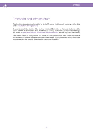 APPENDIX

04

Transport and infrastructure
To allow fair and equal access to mobility for all, the Ministry of the Interior will work on providing data
on the results from driving schools.
In accordance with the decision of the first Inter-ministerial Committee on the modernization of public
action (CIMAP) of 18 December 2012, the Ministry of Ecology, Sustainable Development and Energy
will launch an open public debate on transport and mobility data, with the support of the SGMAP.
This debate will aim to widely consult civil society, re-users, professionals in the sector and users of
public-transport systems in order to issue recommendations to the government aiming to improve
openness and re-use of public data related to transport and mobility.

- 17 -

 
