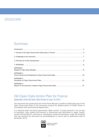 Action Plan for France
G8 OPEN DATA CHARTER

TITRE FICHE 01

Summary
Introduction ............................................................................................................................................................................................2
1. Context of the Open Government Data policy in France ........................................................................................3
2. Challenges to be overcome.....................................................................................................................................................7
3. Priorities for further development .........................................................................................................................................8
4. APPENDIX .........................................................................................................................................................................................8
APPENDIX 1
Release of high value datasets.................................................................................................................................................13
APPENDIX 2
French Government Roadmap for Open Government Data ....................................................................................18
APPENDIX 3
Handbook on Open Government Data ................................................................................................................................24
APPENDIX 4
Report on the economic models of Open Government Data ..................................................................................37

G8 Open Data Action Plan for France
Application of the G8 Open Data Charter of June 18, 2013
This document was produced by the French Prime Minister’s taskforce Etalab (data.gouv.fr) for
Open Government Data at the Secretariat General for Modernization of Public Action in
consultation with all ministerial departments.

It is released under the French government “Open Licence” (“Licence Ouverte”). You are free
to reproduce, copy, publish and transmit it; disseminate and redistribute it; adapt, modify,
extract and transform it; and reuse it, including for commercial purposes, under the condition
that you attribute the document by acknowledging its source and its publication date (6
November 2013).

-1-

 