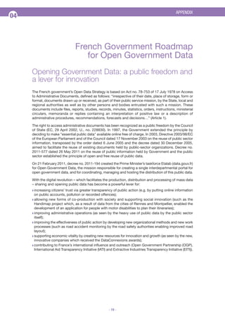 APPENDIX

04

Feuille de route du Gouvernement

French Government Roadmap
for Open Government Data
Opening Government Data: a public freedom and
a lever for innovation
The French government’s Open Data Strategy is based on Act no. 78-753 of 17 July 1978 on Access
to Administrative Documents, defined as follows: “irrespective of their date, place of storage, form or
format, documents drawn up or received, as part of their public service mission, by the State, local and
regional authorities as well as by other persons and bodies entrusted with such a mission. These
documents include files, reports, studies, records, minutes, statistics, orders, instructions, ministerial
circulars, memoranda or replies containing an interpretation of positive law or a description of
administrative procedures, recommendations, forecasts and decisions…” (Article 1).
The right to access administrative documents has been recognized as a public freedom by the Council
of State (EC, 29 April 2002, U., no. 228830). In 1997, the Government extended the principle by
deciding to make "essential public data" available online free of charge. In 2003, Directive 2003/98/EC
of the European Parliament and of the Council dated 17 November 2003 on the reuse of public sector
information, transposed by the order dated 6 June 2005 and the decree dated 30 December 2005,
aimed to facilitate the reuse of existing documents held by public-sector organizations. Decree no.
2011-577 dated 26 May 2011 on the reuse of public information held by Government and the public
sector established the principle of open and free reuse of public data.
On 21 February 2011, decree no. 2011-194 created the Prime Minister’s taskforce Etalab (data.gouv.fr)
for Open Government Data, the mission responsible for creating a single interdepartmental portal for
open government data, and for coordinating, managing and hosting the distribution of this public data.
With the digital revolution – which facilitates the production, distribution and processing of mass data
– sharing and opening public data has become a powerful lever for:
Q increasing

citizens' trust via greater transparency of public action (e.g. by putting online information
on public accounts, pollution or recorded offences);
Q allowing new forms of co-production with society and supporting social innovation (such as the
Handimap project which, as a result of data from the cities of Rennes and Montpellier, enabled the
development of an application for people with motor disabilities to plan their itineraries);
Q improving administrative operations (as seen by the heavy use of public data by the public sector
itself);
Q improving the effectiveness of public action by developing new organizational methods and new work
processes (such as road accident monitoring by the road safety authorities enabling improved road
layout);
Q supporting economic vitality by creating new resources for innovation and growth (as seen by the new,
innovative companies which received the DataConnexions awards);
Q contributing to France’s international influence and outreach (Open Government Partnership (OGP),
International Aid Transparency Initiative (IATI) and Extractive Industries Transparency Initiative (EITI)).

- 19 -

 