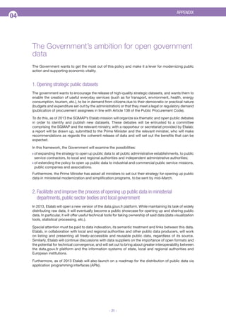 APPENDIX

04

The Government’s ambition for open government
data
The Government wants to get the most out of this policy and make it a lever for modernizing public
action and supporting economic vitality.

1. Opening strategic public datasets
The government wants to encourage the release of high-quality strategic datasets, and wants them to
enable the creation of useful everyday services (such as for transport, environment, health, energy
consumption, tourism, etc.), to be in demand from citizens due to their democratic or practical nature
(budgets and expenditure set out by the administration) or that they meet a legal or regulatory demand
(publication of procurement assignees in line with Article 138 of the Public Procurement Code).
To do this, as of 2013 the SGMAP’s Etalab mission will organize six thematic and open public debates
in order to identify and publish new datasets. These debates will be entrusted to a committee
comprising the SGMAP and the relevant ministry, with a rapporteur or secretariat provided by Etalab;
a report will be drawn up, submitted to the Prime Minister and the relevant minister, who will make
recommendations as regards the coherent release of data and will set out the benefits that can be
expected.
In this framework, the Government will examine the possibilities:
Q of

expanding the strategy to open up public data to all public administrative establishments, to public
service contractors, to local and regional authorities and independent administrative authorities;
Q of extending the policy to open up public data to industrial and commercial public service missions,
public companies and associations.
Furthermore, the Prime Minister has asked all ministers to set out their strategy for opening up public
data in ministerial modernization and simplification programs, to be sent by mid-March.

2. Facilitate and improve the process of opening up public data in ministerial
departments, public sector bodies and local government
In 2013, Etalab will open a new version of the data.gouv.fr platform. While maintaining its task of widely
distributing raw data, it will eventually become a public showcase for opening up and sharing public
data. In particular, it will offer useful technical tools for taking ownership of said data (data visualization
tools, statistical processing, etc.).
Special attention must be paid to data indexation, its semantic treatment and links between this data.
Etalab, in collaboration with local and regional authorities and other public data producers, will work
on listing and presenting all freely-accessible and reusable public data, regardless of its source.
Similarly, Etalab will continue discussions with data suppliers on the importance of open formats and
the potential for technical convergence, and will set out to bring about greater interoperability between
the data.gouv.fr platform and the information systems of state, local and regional authorities and
European institutions.
Furthermore, as of 2013 Etalab will also launch on a roadmap for the distribution of public data via
application programming interfaces (APIs).

- 21 -

 