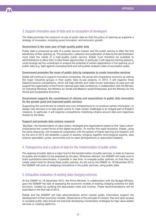 APPENDIX

04

3. Support innovative uses of data and an ecosystem of developers
The State promotes the maximum re-use of public data so that this policy of opening up supports a
strategy of innovation, including social innovation, and economic growth.

Government is the main user of high-quality public data
Public data is produced as part of a public service mission and the public service is often the first
beneficiary of their opening up. The production, collection and publication of data by the administration
must meet the needs of a high-quality public service. Etalab must therefore be available to
administrations to allow them to take these opportunities. In particular, it will organize training sessions,
could arrange ad-hoc workshops to analyze the potential of certain applications in the opening up of
public data (e.g. fight against unemployment) and will publish analysis notes of successful cases.

Government promotes the reuse of public data by companies to create innovative services
Etalab will continue to support innovative companies, the social and cooperative economy as well as
the major industrial groups in their public data re-use projects. In 2013, it will organize three
DataConnexions competitions, which will help identify and make known exemplary re-uses and will
support the organization of the French national open data conference, in collaboration with the Ministry
for Industrial Renewal, the Ministry for Small and Medium-sized Enterprises and the Ministry for the
Social and Cooperative Economy.

Government supports the commitment of citizens and associations to public data innovation
for the greater good and improved public services
Supporting the commitment of citizens and civic entrepreneurs to co-produce certain information, to
design new services or to help public actors to meet certain challenges is an integral part of Etalab’s
missions. In particular, it will organize competitions mobilizing citizens around data and objectives
shared by the State.

Support and promote data science research
‘Big Data’, the transformation of value chains, strategies and organizations based on the "data culture"
characterize the current forms of the digital revolution. To monitor this rapid revolution, Etalab, using
the same resources, will increase its cooperation with the sphere of higher learning and research and
by the end of 2013 will establish a panel of experts, bringing together technological experts, data
science specialists, jurists, economists and re-users (entrepreneurs or association leaders).

4. Transparency and a culture of data for the modernization of public action
The opening of public data is a major tool for the transformation of public services, in order to improve
its quality and enable it to be assessed by all users. Whenever relevant, the SGMAP will make sure to
build quantitative benchmarks, if possible in real time, to evaluate public policies, so that they can
create useful tools for driving these public policies. As set out by the CIMAP on 18 December 2012,
the SGMAP will work on designing innovations in the public services, using public data.

5. Exhaustive evaluation of existing data charging schemes
At the CIMAP on 18 December 2012, the Prime Minister, in collaboration with the Budget Ministry,
gave the SGMAP the task of assessing the economic models of existing charging schemes for data
provision, notably by auditing the associated costs and income. These recommendations will be
submitted in the first half of 2013.
Etalab and the SGMAP will help administrations which market public information support the
development of their economic models. Observance of the principle of citizens’ free and open access
to reusable public data should not preclude developing monetization strategies for high value-added
services or creating platforms.
- 22 -

 