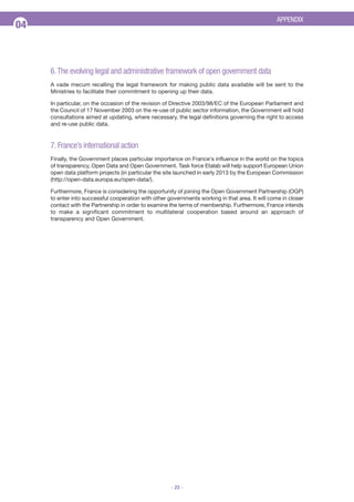 APPENDIX

04

6. The evolving legal and administrative framework of open government data
A vade mecum recalling the legal framework for making public data available will be sent to the
Ministries to facilitate their commitment to opening up their data.
In particular, on the occasion of the revision of Directive 2003/98/EC of the European Parliament and
the Council of 17 November 2003 on the re-use of public sector information, the Government will hold
consultations aimed at updating, where necessary, the legal definitions governing the right to access
and re-use public data.

7. France’s international action
Finally, the Government places particular importance on France's influence in the world on the topics
of transparency, Open Data and Open Government. Task force Etalab will help support European Union
open data platform projects (in particular the site launched in early 2013 by the European Commission
(http://open-data.europa.eu/open-data/).
Furthermore, France is considering the opportunity of joining the Open Government Partnership (OGP)
to enter into successful cooperation with other governments working in that area. It will come in closer
contact with the Partnership in order to examine the terms of membership. Furthermore, France intends
to make a significant commitment to multilateral cooperation based around an approach of
transparency and Open Government.

- 23 -

 