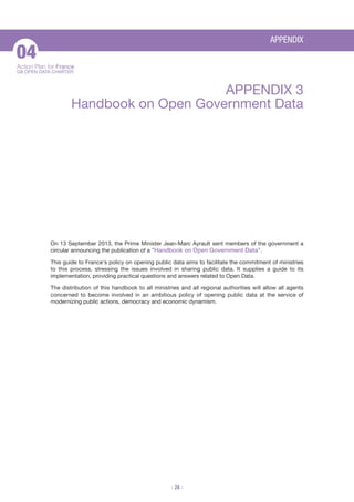 APPENDIX

04
Action Plan for France
G8 OPEN DATA CHARTER

APPENDIX 3
Handbook on Open Government Data

On 13 September 2013, the Prime Minister Jean-Marc Ayrault sent members of the government a
circular announcing the publication of a "Handbook on Open Government Data".
This guide to France's policy on opening public data aims to facilitate the commitment of ministries
to this process, stressing the issues involved in sharing public data. It supplies a guide to its
implementation, providing practical questions and answers related to Open Data.
The distribution of this handbook to all ministries and all regional authorities will allow all agents
concerned to become involved in an ambitious policy of opening public data at the service of
modernizing public actions, democracy and economic dynamism.

- 24 -

 
