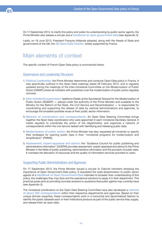 01

Context of the Open Government Data policy in France

On 17 September 2013, to clarify this policy and widen its understanding by public sector agents, the
Prime Minister also release a circular and a handbook on open government data (see Appendix 3).
Lastly, on 18 June 2013, President François Hollande adopted, along with the Heads of State and
governments of the G8, the G8 Open Data Charter, widely supported by France.

Main elements of context
The specific context of French Open Data policy is summarized below.

Governance and Leadership Structure:
1. Political Leadership: the Prime Minister determines and conducts Open Data policy in France. It
was specifically outlined in the Open Data roadmap dated 28 February 2013, and is regularly
updated during the meetings of the Inter-ministerial Committee on the Modernization of Public
Action (CIMAP) where all ministers with jurisdiction over the modernization of public action regularly
convene.
2. Inter-ministerial supervision: taskforce Etalab at the Secretariat General for the Modernization of
Public Action (SGMAP) — placed under the authority of the Prime Minister and available to the
Ministry for the Reform of the State, the Civil Service and Decentralization — is responsible for
coordinating and supporting the release of data by national administrations and agencies, to
encourage the broadest-possible reuse of their public sector information.
3. Network of coordinators and correspondents: An Open Data Steering Committee brings
together the Open Data coordinators who were appointed in each ministerial Secretary General. It
meets regularly to coordinate the action of the departments, and organizes a network of
correspondents within the civil service tasked with identifying and releasing public data.
4. Modernization of public action: the Prime Minister has also requested all ministries to specify
their strategies for opening public data in their "ministerial programs for modernization and
simplification" (PMMS).
5. Assessment, expert-appraisal and advice: the "Guidance Council for public publishing and
administrative information" (COEPIA) provides assessment, expert-appraisal and advice to the Prime
Minister in the fields of public publishing, administrative information and the provision of public data.
It oversees the allocation of resources and the quality of information services provided to users.

Supporting Public Administrations and Agencies:
On 17 September 2013, the Prime Minister issued a circular to Cabinet members stressing the
importance of Open Government Data policy. It requested the wide dissemination to public sector
agents of a handbook of Open Government Data intended to broaden their understanding of this
policy, the challenges they may face and the operational solutions to apply it in their department. This
practical guide aims at providing concrete answers to questions that public agents may currently have
(see Appendix 3).
The ministerial coordinators on the Open Data Steering Committee have also developed a network
of about 250 correspondents within their respective departments and agencies. Based on their
unique domain expertise, these correspondents work in a horizontal and decentralized fashion to
identify the public datasets each or their institutions produce as part of the public service they supply,
and release them as open data.

-4-

 