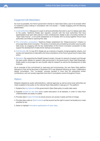 Context of the Open Government Data policy in France

01

Engagement with Stakeholders:
As much as possible, the French government intends to make Open Data a part of its broader effort
to modernize policy-making in consultation with civil society — notably engaging with the following
stakeholders:
1. Local authorities: Data.gouv.fr is open to all local authorities that wish to use it to release open data
to the public. Taskforce Etalab also regularly consults with the local authorities that have
spearheaded local open data policies in their constituencies. Etalab is also a founding member of
“Open Data France”, a non-profit established on 9 October 2013 to bring together French local
authorities committed to opening their data.
2. The innovation ecosystem: Taskforce Etalab established the “Dataconnexions” initiative to
encourage data-driven innovation. This series of contests aims at fostering innovation around public
data reuse, by engaging with the key stakeholders of the French innovation ecosystem to help
support the development of data-driven startups and projects.
3. Civil Society: On 14 may 2013, Etalab set up a network of experts, bringing together citizens, civil
society and researchers to help define the future orientations of the French government’s Open Data
policy.
4. Research: By supporting the Datalift research project, through its network of experts and through
the open public debate on research data (announced in the government's Open Data Roadmap),
Etalab seeks to encourage the use of public data for research as well as the development of data
sciences.
As an example of this commitment to openness and inclusiveness, the new Open Data platform
data.gouv.fr that will be launched in December 2013 was designed following an open, collaborative
design consultation. This “co-design” process resulted in more than 60 substantial written
contributions, and civil society organized more than 9 consultation events throughout France.

Platform:
Datasets released by public administrations, national agencies as well as some local authorities are
made available to the public on the national Open Data platform data.gouv.fr. This platform:
1. Explains the key features of the government’s Open Data policy to public data users;
2. Supplies access to raw data and a useful description of all datasets, in order to make them
understandable and easily re-usable.
3. Provides data in open formats to ensure anyone can access it easily and free of charge.
4. Provides data under an Open Licence so that anyone has the right to reuse it as broadly as is made
possible by law.
5. Seeks to highlight innovative applications of open data.

-5-

 