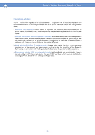 Context of the Open Government Data policy in France

01

International activities:
France — represented in particular by taskforce Etalab — cooperates with its international partners and
multilateral institutions to encourage openness and reuse of data in France, Europe and throughout the
world:
1. European "PSI" Directive: France played an important role in revising the European Directive on
Public Sector Information ("PSI"), particularly through our permanent representation to the European
Union.
2. Bilateral discussions with our diplomatic partners: France has encouraged the development of
Open Data policies amongst its international partners, through discussions on best practices and
participation in conferences or technical-assistance taskforces. In particular, it has established a
dialogue with the governments of Algeria, Morocco and Tunisia.
3. Work with the OECD on Open Government: France takes part in the effort to encourage the
development of transparent and open governments amongst the countries of the Deauville
Partnership, in connection with the Organization for Economic Cooperation and Development.
4. Discussions with the W3C on meta-data formats: taskforce Etalab has participated in the work
carried out by the W3C aiming to define the open DCAT standard, which seeks to facilitate the
exchange of meta-data between catalogues of open data.

-6-

 