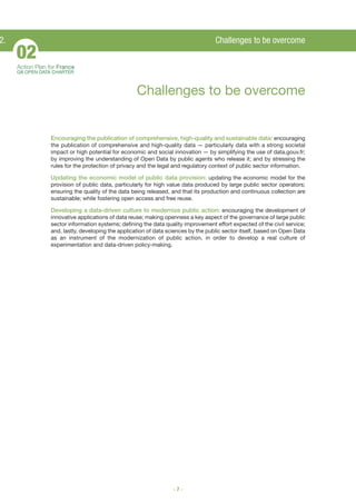 2.

Challenges to be overcome

02
Action Plan for France
G8 OPEN DATA CHARTER

Challenges to be overcome

Encouraging the publication of comprehensive, high-quality and sustainable data: encouraging
the publication of comprehensive and high-quality data — particularly data with a strong societal
impact or high potential for economic and social innovation — by simplifying the use of data.gouv.fr;
by improving the understanding of Open Data by public agents who release it; and by stressing the
rules for the protection of privacy and the legal and regulatory context of public sector information.
Updating the economic model of public data provision: updating the economic model for the
provision of public data, particularly for high value data produced by large public sector operators;
ensuring the quality of the data being released, and that its production and continuous collection are
sustainable; while fostering open access and free reuse.

Developing a data-driven culture to modernize public action: encouraging the development of
innovative applications of data reuse; making openness a key aspect of the governance of large public
sector information systems; defining the data quality improvement effort expected of the civil service;
and, lastly, developing the application of data sciences by the public sector itself, based on Open Data
as an instrument of the modernization of public action, in order to develop a real culture of
experimentation and data-driven policy-making.

-7-

 