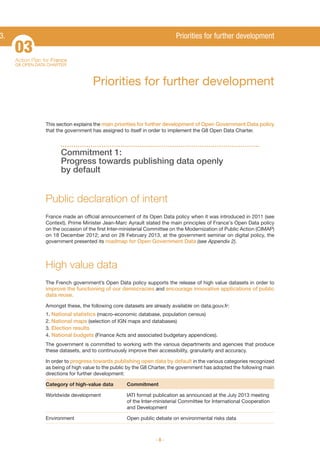 3.

Priorities for further development

03
Action Plan for France
G8 OPEN DATA CHARTER

Priorities for further development

This section explains the main priorities for further development of Open Government Data policy
that the government has assigned to itself in order to implement the G8 Open Data Charter.

Commitment 1:
Progress towards publishing data openly
by default

Public declaration of intent
France made an official announcement of its Open Data policy when it was introduced in 2011 (see
Context). Prime Minister Jean-Marc Ayrault stated the main principles of France's Open Data policy
on the occasion of the first Inter-ministerial Committee on the Modernization of Public Action (CIMAP)
on 18 December 2012; and on 28 February 2013, at the government seminar on digital policy, the
government presented its roadmap for Open Government Data (see Appendix 2).

High value data
The French government’s Open Data policy supports the release of high value datasets in order to
improve the functioning of our democracies and encourage innovative applications of public

data reuse.
Amongst these, the following core datasets are already available on data.gouv.fr:
1. National statistics (macro-economic database, population census)
2. National maps (selection of IGN maps and databases)
3. Election results
4. National budgets (Finance Acts and associated budgetary appendices).
The government is committed to working with the various departments and agencies that produce
these datasets, and to continuously improve their accessibility, granularity and accuracy.
In order to progress towards publishing open data by default in the various categories recognized
as being of high value to the public by the G8 Charter, the government has adopted the following main
directions for further development:
Category of high-value data

Commitment

Worldwide development

IATI format publication as announced at the July 2013 meeting
of the Inter-ministerial Committee for International Cooperation
and Development

Environment

Open public debate on environmental risks data
-8-

 