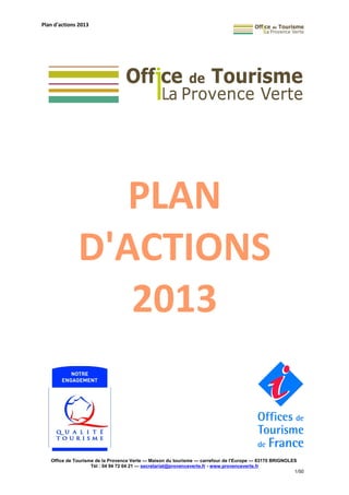 Plan d'actions 2013
PLAN
D'ACTIONS
2013
Office de Tourisme de la Provence Verte — Maison du tourisme — carrefour de l’Europe — 83170 BRIGNOLES
Tél : 04 94 72 04 21 — secretariat@provenceverte.fr - www.provenceverte.fr
1/50
 