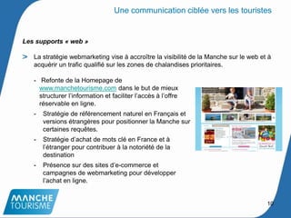Les supports « web »
La stratégie webmarketing vise à accroître la visibilité de la Manche sur le web et à
acquérir un trafic qualifié sur les zones de chalandises prioritaires.
- Refonte de la Homepage de
www.manchetourisme.com dans le but de mieux
structurer l’information et faciliter l’accès à l’offre
réservable en ligne.
- Stratégie de référencement naturel en Français et
versions étrangères pour positionner la Manche sur
certaines requêtes.
- Stratégie d’achat de mots clé en France et à
l’étranger pour contribuer à la notoriété de la
destination
- Présence sur des sites d’e-commerce et
campagnes de webmarketing pour développer
l’achat en ligne.
10
Une communication ciblée vers les touristes
 