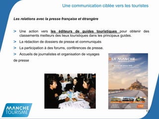 Les relations avec la presse française et étrangère
Une action vers les éditeurs de guides touristiques pour obtenir des
classements meilleurs des lieux touristiques dans les principaux guides.
La rédaction de dossiers de presse et communiqués
La participation à des forums, conférences de presse.
Accueils de journalistes et organisation de voyages
de presse
12
Une communication ciblée vers les touristes
 