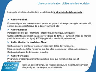 14
Une communication ciblée vers les touristes
Les sujets prioritaires traités dans les ateliers de la stratégie digitale partagée :
Atelier Visibilité
Problématiques de référencement naturel et payant, stratégie partagée de mots clé,
écriture des descriptifs issus de la base Tourinsoft, etc.
Atelier Lisibilité
Perception du site par l’internaute : ergonomie, sémantique, rubriquage
Outils existants à optimiser ou à déployer : Base de donnée Tourinsoft, Place de Marché
(outil de réservation en ligne), KIT’M (application mobile départementale)
Atelier Gestion de la relation Client
Gestion des avis clients sur les sites Tripadvisor, Gites de France, etc…
Mise en marché de l’offre (présence sur des sites e-commerce) et les outils existants.
Gestion des bases de données et e-mailing
Atelier Formation
Programme d’accompagnement des ateliers ainsi que formation des élus et
décisionnaires
Dans un second temps, les réseaux sociaux, la mobilité, l’observation
des pratiques numériques seront abordés.
 
