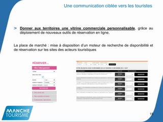 Donner aux territoires une vitrine commerciale personnalisable, grâce au
déploiement de nouveaux outils de réservation en ligne.
La place de marché : mise à disposition d’un moteur de recherche de disponibilité et
de réservation sur les sites des acteurs touristiques
15
Une communication ciblée vers les touristes
 