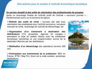 Un service réceptif et des outils de valorisation des professionnels de groupes:
Après un recentrage finalisé de l’activité (arrêt de l’activité « excursion journée » ;
Positionnement accru sur le tourisme de séjour).
Refonte des outils de vente : nouveau site web avec
valorisation des prestataires pour l’activité excursions, nouveaux
manuels de vente, recentrage de l’activité de démarchage, etc
Organisation d’un évènement à destination des
distributeurs (T.O, groupistes, agences de voyages…)
permettant la mise en relation directe avec les entreprises
touristiques (workshop) et une programmation accrue de la
destination Manche par ces distributeurs.
Réalisation d’un démarchage des opérateurs (environ 200
rdv)
Participation aux évènements de la profession: RDV en
France, IFTM / Map Pro, forum de la visite scolaire, workshops
distributeurs…
17
Des actions pour le soutien à l’activité économique touristique
 