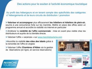 Au profit des hébergeurs et en tenant compte des spécificités des catégories
d ’hébergements et de leurs circuits de distribution / promotion
Valoriser et accompagner plus efficacement les hôteliers et hôteliers de plein-air,
soumis à une concurrence forte sur les marchés. Mettre en place des offres selon un
programme annuel et accroître la visibilité via internet en particulier
Améliorer la visibilité de l’offre commerciale : mise en avant plus visible chez les
distributeurs et auprès de la clientèle directe.
Valoriser l’offre « vacances » sur www.manchetourisme.com
18
Accroître la visibilité des sites des labels grâce à
la remontée de l’offre en anglais
Valoriser l’offre Chambres d’Hôtes via la gestion
de réservations (en ligne, en service réservations)
Des actions pour le soutien à l’activité économique touristique
 