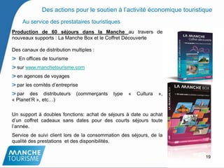 Au service des prestataires touristiques
Production de 60 séjours dans la Manche au travers de
nouveaux supports : La Manche Box et le Coffret Découverte
Des canaux de distribution multiples :
En offices de tourisme
sur www.manchetourisme.com
en agences de voyages
par les comités d’entreprise
par des distributeurs (commerçants type « Cultura »,
« Planet’R », etc…)
Un support à doubles fonctions: achat de séjours à date ou achat
d’un coffret cadeaux sans dates pour des courts séjours toute
l’année.
Service de suivi client lors de la consommation des séjours, de la
qualité des prestations et des disponibilités.
19
Des actions pour le soutien à l’activité économique touristique
 