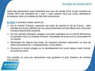 Après des évènements aussi importants que ceux de l’année 2014, le plan d’actions de
l’année 2015 doit permettre de « tenir » notre position face aux autres destinations
touristiques, dans un contexte de très forte concurrence.
En 2015, 4 priorités à retenir seront de :
Sur le marché Français: reprendre des parts de marché en Ile de France : cette
clientèle est la plus sollicitée par les autres destinations et des efforts dans notre plan
d’actions doivent être consentis.
Sur les marchés étrangers: engager une action spécifique sur le marché Britannique
et permettre dans un contexte d’actions mutualisées de poursuivre la reconquête de
ce marché
Développer les séjours plus longs, de vacances estivales notamment. Le mois de
juillet concentrera les « investissements » et les efforts
Poursuivre le travail engagé sur le développement de courts séjours toute l’année,
qui porte ses fruits.
Ces priorités ne sont pas exhaustives mais guideront le plan d’actions de manière
transversale
Priorités de l’année 2015
2
 