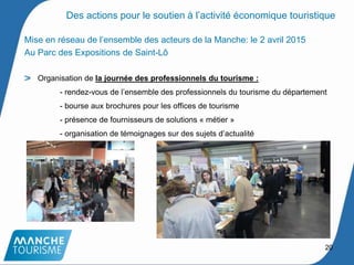 Mise en réseau de l’ensemble des acteurs de la Manche: le 2 avril 2015
Au Parc des Expositions de Saint-Lô
Organisation de la journée des professionnels du tourisme :
- rendez-vous de l’ensemble des professionnels du tourisme du département
- bourse aux brochures pour les offices de tourisme
- présence de fournisseurs de solutions « métier »
- organisation de témoignages sur des sujets d’actualité
20
Des actions pour le soutien à l’activité économique touristique
 