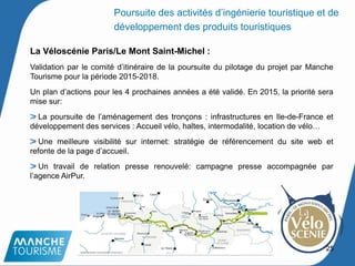 La Véloscénie Paris/Le Mont Saint-Michel :
Validation par le comité d’itinéraire de la poursuite du pilotage du projet par Manche
Tourisme pour la période 2015-2018.
Un plan d’actions pour les 4 prochaines années a été validé. En 2015, la priorité sera
mise sur:
La poursuite de l’aménagement des tronçons : infrastructures en Ile-de-France et
développement des services : Accueil vélo, haltes, intermodalité, location de vélo…
Une meilleure visibilité sur internet: stratégie de référencement du site web et
refonte de la page d’accueil.
Un travail de relation presse renouvelé: campagne presse accompagnée par
l’agence AirPur.
25
Poursuite des activités d’ingénierie touristique et de
développement des produits touristiques
 