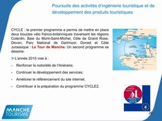 CYCLE : le premier programme a permis de mettre en place
deux boucles vélo franco-britanniques traversant les régions
Cotentin, Baie du Mont-Saint-Michel, Côte de Granit Rose,
Devon, Parc National de Dartmoor, Dorset et Côte
Jurassique : Le Tour de Manche. Un second programme se
dessine.
L’année 2015 vise à :
- Renforcer la notoriété de l’itinéraire;
- Continuer le développement des services;
- Améliorer le référencement du site internet;
- Contribuer à la préparation du programme CYCLE2.
26
Poursuite des activités d’ingénierie touristique et de
développement des produits touristiques
 