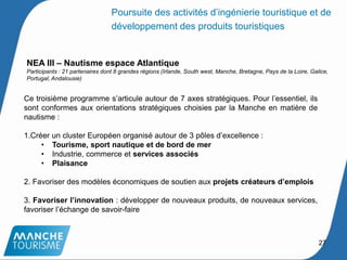 NEA III – Nautisme espace Atlantique
Participants : 21 partenaires dont 8 grandes régions (Irlande, South west, Manche, Bretagne, Pays de la Loire, Galice,
Portugal, Andalousie)
Ce troisième programme s’articule autour de 7 axes stratégiques. Pour l’essentiel, ils
sont conformes aux orientations stratégiques choisies par la Manche en matière de
nautisme :
1.Créer un cluster Européen organisé autour de 3 pôles d’excellence :
• Tourisme, sport nautique et de bord de mer
• Industrie, commerce et services associés
• Plaisance
2. Favoriser des modèles économiques de soutien aux projets créateurs d’emplois
3. Favoriser l’innovation : développer de nouveaux produits, de nouveaux services,
favoriser l’échange de savoir-faire
27
Poursuite des activités d’ingénierie touristique et de
développement des produits touristiques
 