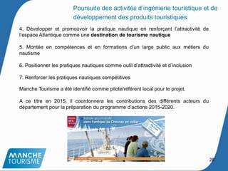 4. Développer et promouvoir la pratique nautique en renforçant l’attractivité de
l’espace Atlantique comme une destination de tourisme nautique
5. Montée en compétences et en formations d’un large public aux métiers du
nautisme
6. Positionner les pratiques nautiques comme outil d’attractivité et d’inclusion
7. Renforcer les pratiques nautiques compétitives
Manche Tourisme a été identifié comme pilote/référent local pour le projet.
A ce titre en 2015, il coordonnera les contributions des différents acteurs du
département pour la préparation du programme d’actions 2015-2020.
28
Poursuite des activités d’ingénierie touristique et de
développement des produits touristiques
 