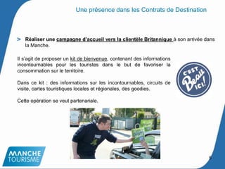 Réaliser une campagne d’accueil vers la clientèle Britannique à son arrivée dans
la Manche.
Une présence dans les Contrats de Destination
Il s’agit de proposer un kit de bienvenue, contenant des informations
incontournables pour les touristes dans le but de favoriser la
consommation sur le territoire.
Dans ce kit : des informations sur les incontournables, circuits de
visite, cartes touristiques locales et régionales, des goodies.
Cette opération se veut partenariale.
5
 