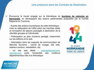 Poursuivre le travail engagé sur la thématique du tourisme de mémoire en
Normandie, en développant des actions partenariales proposées par le Comité
Régional du Tourisme.
- Auprès des acteurs touristiques de cette thématique :
mise en adéquation de l’offre selon les marchés ciblés
et conception de séjours packagés à destination de la
clientèle groupes et individuelle.
- Participation au plan d’actions partagé, notamment
sur les éditions et le web.
- Valorisation dans les supports de communication de
Manche Tourisme : carnet de voyage, site web,
réseaux sociaux, newsletters, etc.
- Un site web dédié : www.debarquement-
manche.com porte l’ensemble des contenus
départementaux liés à la thématique
Une présence dans les Contrats de Destination
7
 