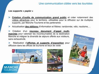 Les supports « papier »
Création d’outils de communication grand public et créer notamment des
vidéos attractives pour le territoire, utilisables pour la diffusion sur de multiples
supports, par Manche Tourisme et les partenaires
Actualisation des éditions d’information et filières: randonnée, vélo, nautisme,…
Une communication ciblée vers les touristes
Création d’un nouveau document d’appel multi-
marchés pour valoriser les incontournables de la destination
Manche et intégrer la diversité de séjours offerte aux visiteurs,
sans exhaustivité.
Réalisation d’affiches et supports d’exposition pour
diffusion dans les offices de tourisme et lieux de visite
9
 