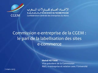 Commission e-entreprise de la CGEM :
          le pari de la labellisation des sites
                      e-commerce


                       Mehdi KETTANI
                       Vice-président de la Commission
                       R&D, e-entreprise et relation avec l’Université
7 mars 2013
 