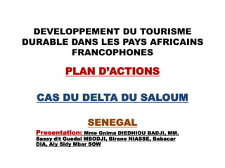 DEVELOPPEMENT DU TOURISME
DURABLE DANS LES PAYS AFRICAINS
FRANCOPHONES
PLAN D’ACTIONS
CAS DU DELTA DU SALOUM
SENEGAL
Presentation: Mme Gnima DIEDHIOU BADJI, MM.
Sassy dit Guedal MBODJI, Birane NIASSE, Babacar
DIA, Aly Sidy Mbar SOW
 