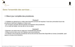 Dans l’ensemble des services … Mise à jour complète des procédures.  Pourquoi?  L’hôtellerie en général est un milieu dans lequel le turnover est important. Il est donc primordial d’avoir des procédures clairement rédigées et mises à jour.  Les nouveaux arrivants devront prendre connaissance des procédures. Si un audit est réalisé, tout est clair et mis en place.  Comment?  Organiser une seule mise en page pour l’ensemble des services.  Chaque service devra avoir son classeur avec les procédures.  Un classeur avec toutes les procédures de tous les services devra être disponible au bureau (comptable, open space ou bureau de la direction). 