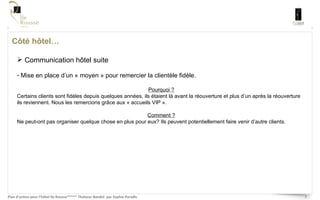 Côté hôtel… Communication hôtel suite Mise en place d’un « moyen » pour remercier la clientèle fidèle.  Pourquoi ? Certains clients sont fidèles depuis quelques années, ils étaient là avant la réouverture et plus d’un après la réouverture ils reviennent. Nous les remercions grâce aux « accueils VIP ».  Comment ? Ne peut-ont pas organiser quelque chose en plus pour eux? Ils peuvent potentiellement faire venir d’autre clients.  