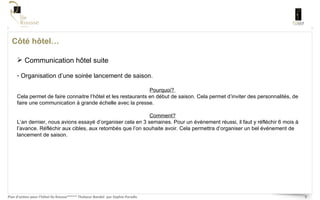 Côté hôtel… Communication hôtel suite Organisation d’une soirée lancement de saison. Pourquoi?  Cela permet de faire connaitre l’hôtel et les restaurants en début de saison. Cela permet d’inviter des personnalités, de faire une communication à grande échelle avec la presse.  Comment? L’an dernier, nous avions essayé d’organiser cela en 3 semaines. Pour un événement réussi, il faut y réfléchir 6 mois à l’avance. Réfléchir aux cibles, aux retombés que l’on souhaite avoir. Cela permettra d’organiser un bel événement de lancement de saison.  