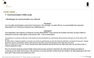 Côté hôtel… Communication hôtel suite Développer la communication sur internet Pourquoi?  Les nouvelles technologies prennet de l’importance. Par exemple, au salon Reunir, la quasi-totalité des exposant disposaient d’un I Pad pour présenter leur établissement.  Comment? Une application très repandu et serieuse nommé AROUNDER Touch permet de localiser des lieux de type hôtels et restaurant et de les visiter grâce à des photos 360°. Voici la description: Aroundertouch is a journey of discovery of the world's top travel destinations by mesmerizing 360 panoramas that puts you at the center of the picture.  So either take an imaginary getaway or pre-plan your travels by experiencing up-close the historical cathedrals, renowned art museums, majestic landmarks, glorious mountain-top vistas as well as those local cafes, shops and quiet places that make each city unique.  When you really want to be there, though,  ArounderTouch offers assistance with real life travel too. With a few clicks, you can book a hotel, or contact a restaurant or shop.  Pour le moment seuls les grands hôtels restaurants et spas parisiens disposent de cette technologie permettant à n’importe qui de visiter leurs locaux. Ne pourrions nous pas prendre contact avec les créateur de cette application afin d’en faire parti?  http://www.aroundertouch.com/ 