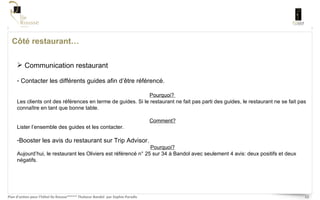 Côté restaurant… Communication restaurant Contacter les différents guides afin d’être référencé.  Pourquoi?  Les clients ont des références en terme de guides. Si le restaurant ne fait pas parti des guides, le restaurant ne se fait pas connaître en tant que bonne table. Comment? Lister l’ensemble des guides et les contacter.  Booster les avis du restaurant sur Trip Advisor. Pourquoi? Aujourd’hui, le restaurant les Oliviers est référencé n° 25 sur 34 à Bandol avec seulement 4 avis: deux positifs et deux négatifs.  