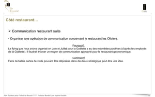 Côté restaurant… Communication restaurant suite Organiser une opération de communication concernant le restaurant les Oliviers.  Pourquoi?  Le flying que nous avons organisé en Juin et Juillet pour la Goélette a eu des retombées positives (d’après les employés de la Goélette). Il faudrait trouver un moyen de communication approprié pour le restaurant gastronomique.  Comment? Faire de belles cartes de visite pouvant être déposées dans des lieux stratégique peut être une idée. 