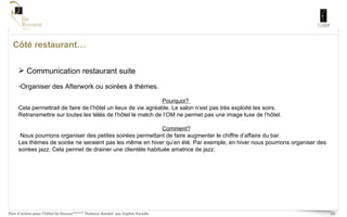 Côté restaurant… Communication restaurant suite Organiser des Afterwork ou soirées à thèmes. Pourquoi?  Cela permettrait de faire de l’hôtel un lieux de vie agréable. Le salon n’est pas très exploité les soirs.  Retransmettre sur toutes les télés de l’hôtel le match de l’OM ne permet pas une image luxe de l’hôtel. Comment? Nous pourrions organiser des petites soirées permettant de faire augmenter le chiffre d’affaire du bar.  Les thèmes de soirée ne seraient pas les même en hiver qu’en été. Par exemple, en hiver nous pourrions organiser des soirées jazz. Cela permet de drainer une clientèle habituée amatrice de jazz.  