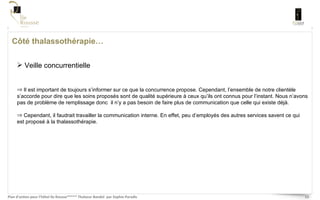 Côté thalassothérapie… Veille concurrentielle Il est important de toujours s’informer sur ce que la concurrence propose. Cependant, l’ensemble de notre clientèle s’accorde pour dire que les soins proposés sont de qualité supérieure à ceux qu’ils ont connus pour l’instant. Nous n’avons pas de problème de remplissage donc  il n’y a pas besoin de faire plus de communication que celle qui existe déjà.  Cependant, il faudrait travailler la communication interne. En effet, peu d’employés des autres services savent ce qui est proposé à la thalassothérapie.  