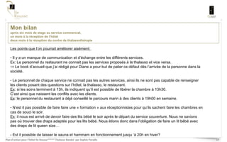 Mon bilan  après six mois de stage au service commercial,  un mois à la réception de l’hôtel  deux mois à la réception du centre de thalassothérapie Les points que l’on pourrait améliorer aisément:  Il y a un manque de communication et d’échange entre les différents services. Ex: Le personnel du restaurant ne connait pas les services proposés à la thalasso et vice versa.  Le book d’accueil que j’ai rédigé pour Diane a pour but de palier ce défaut dés l’arrivée de la personne dans la société.  Le personnel de chaque service ne connait pas les autres services, ainsi ils ne sont pas capable de renseigner les clients posant des questions sur l’hôtel, la thalasso, le restaurant.  Ex : si les soins terminent à 13h, ils indiquent qu’il est possible de libérer la chambre à 13h30.  C’est ainsi que naissent les conflits avec les clients. Ex : le personnel du restaurant a déjà conseillé le parcours marin à des clients à 19h00 en semaine.  N’est il pas possible de faire faire une « formation » aux réceptionnistes pour qu’ils sachent faire les chambres en cas de souci le soir.  Ex : il nous est arrivé de devoir faire des lits bébé le soir après le départ du service couverture. Nous ne savions pas où trouver des draps adaptés pour les lits bébé. Nous étions donc dans l’obligation de faire un lit bébé avec des draps de lit queen size… - Est il possible de laisser le sauna et hammam en fonctionnement jusqu ‘à 20h en hiver?  